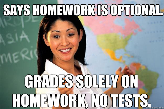 says homework is optional. grades solely on homework, no tests.  Unhelpful High School Teacher