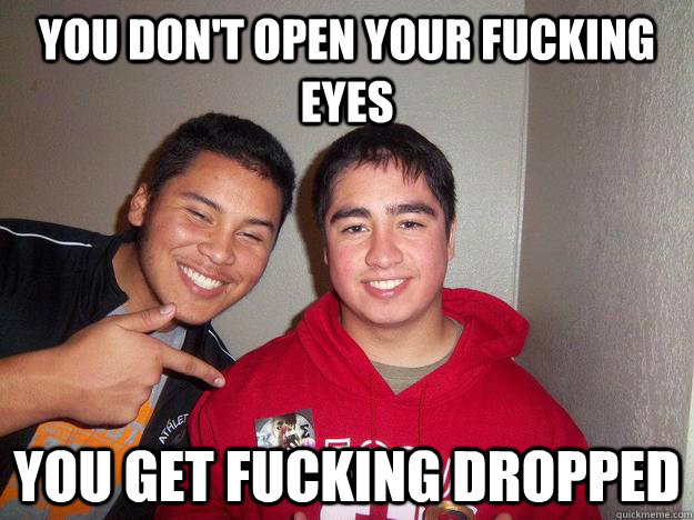 You don't open your fucking eyes You get fucking dropped  squinty shithead