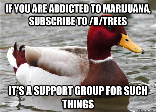 If you are addicted to marijuana, subscribe to /r/trees it's a support group for such things  Malicious Advice Mallard