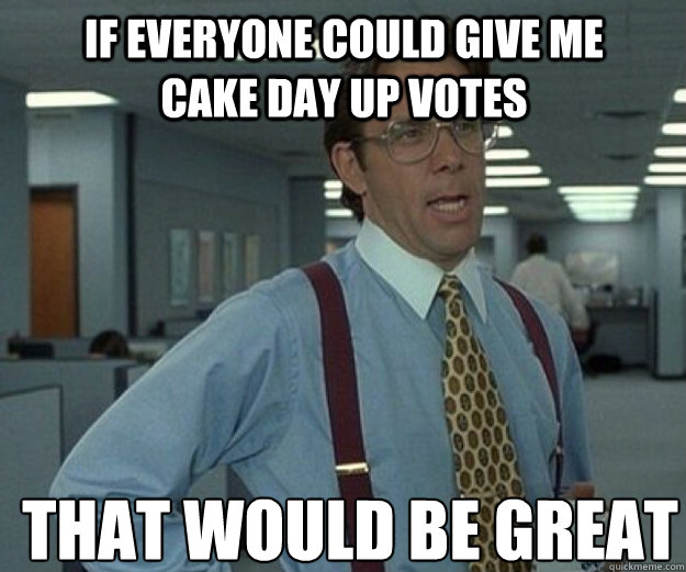 If everyone could give me cake day up votes THAT WOULD BE GREAT  that would be great