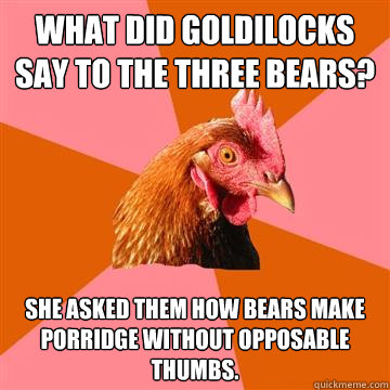 What did Goldilocks say to the three bears? She asked them how bears make porridge without opposable thumbs. - What did Goldilocks say to the three bears? She asked them how bears make porridge without opposable thumbs.  Anti-Joke Chicken