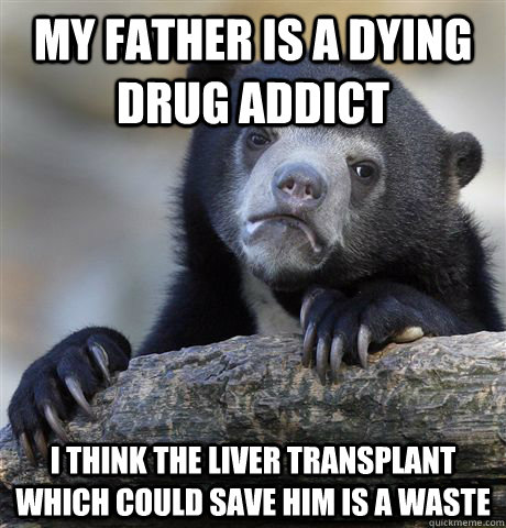 MY FATHER IS A DYING DRUG ADDICT I THINK THE LIVER TRANSPLANT WHICH COULD SAVE HIM IS A WASTE - MY FATHER IS A DYING DRUG ADDICT I THINK THE LIVER TRANSPLANT WHICH COULD SAVE HIM IS A WASTE  confessionbear