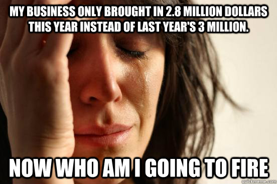 my business only brought in 2.8 million dollars this year instead of last year's 3 million. Now who am I going to fire  First World Problems