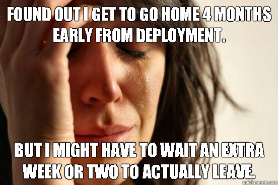 Found out i get to go home 4 months early from deployment. but i might have to wait an extra week or two to actually leave.  First World Problems