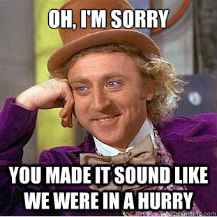 Oh, I'm sorry You made it sound like we were in a hurry  Condescending Wonka