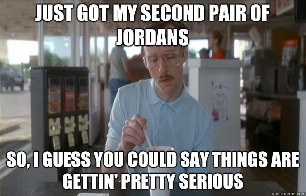 Just got my second pair of Jordans So, I guess you could say things are gettin' pretty serious  Serious Kip