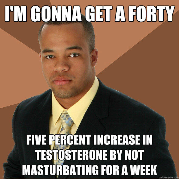 I'm gonna get a forty five percent increase in testosterone by not masturbating for a week  