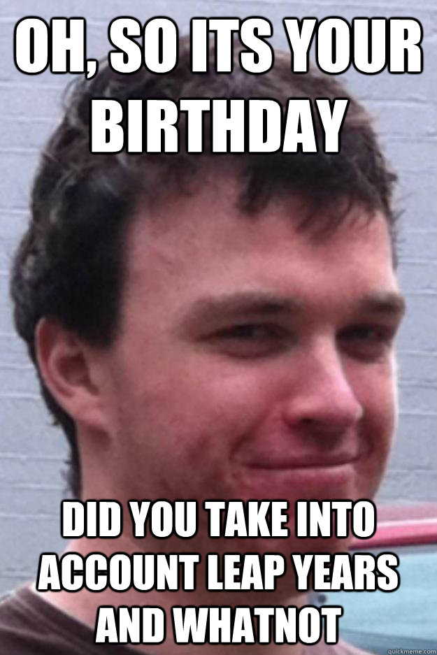 oh, so its your birthday did you take into account leap years and whatnot  