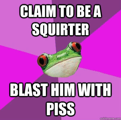Claim to be a squirter blast him with piss  Foul Bachelorette Frog