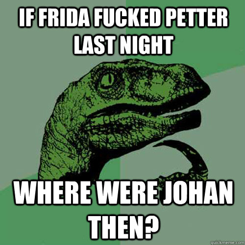 If Frida fucked Petter last night Where were Johan then? - If Frida fucked Petter last night Where were Johan then?  Philosoraptor