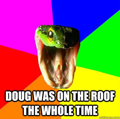 Doug was on the roof the whole time  Spoiler Snake