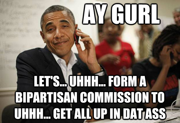 Ay gurl let's... uhhh... form a bipartisan commission to uhhh... get all up in dat ass - Ay gurl let's... uhhh... form a bipartisan commission to uhhh... get all up in dat ass  Misc