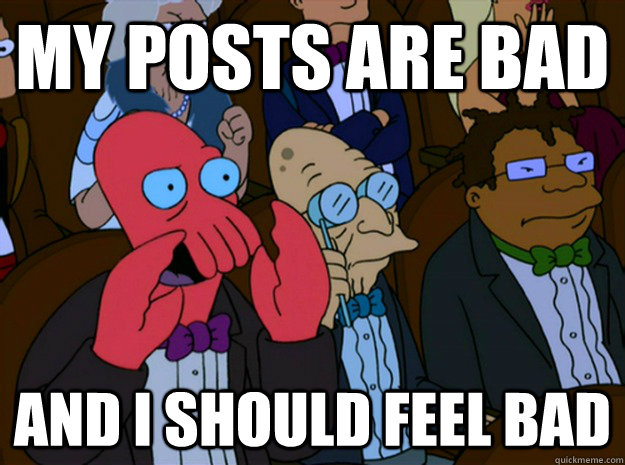 My posts are bad and I should feel bad  Feel bad zoidberg