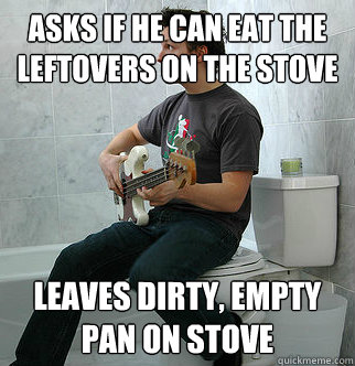 Asks if he can eat the leftovers on the stove Leaves dirty, empty pan on stove  