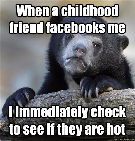 When a childhood friend facebooks me I immediately check to see if they are hot - When a childhood friend facebooks me I immediately check to see if they are hot  Confession Bear