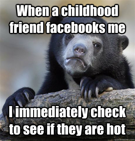 When a childhood friend facebooks me I immediately check to see if they are hot  Confession Bear