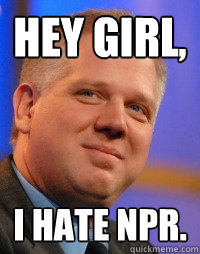 Hey girl, I hate NPR. - Hey girl, I hate NPR.  Glenn Beck