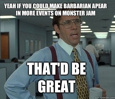 Yeah if you could make barbarian apear in more events on monster jam That'd be great - Yeah if you could make barbarian apear in more events on monster jam That'd be great  Bill Lumbergh