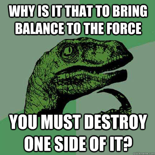 Why is it that to bring balance to the force You must destroy one side of it?  Philosoraptor