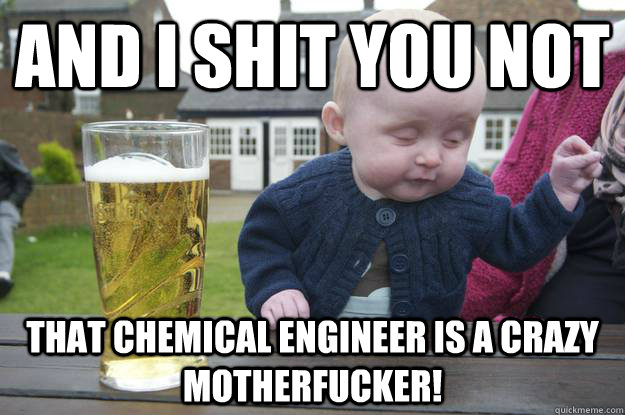 And I shit you not that chemical engineer is a crazy motherfucker!   drunk baby