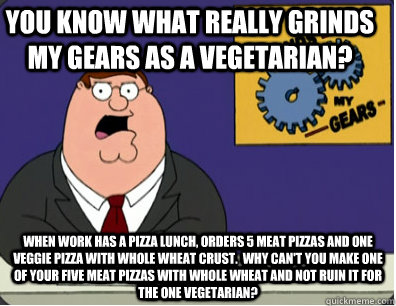 you know what really grinds my gears as a vegetarian? When work has a pizza lunch, orders 5 meat pizzas and one veggie pizza with whole wheat crust.  Why can't you make one of your five meat pizzas with whole wheat and not ruin it for the one vegetarian?  Family Guy Grinds My Gears
