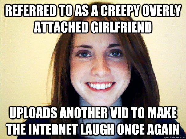 referred to as a creepy overly attached girlfriend uploads another vid to make the internet laugh once again  