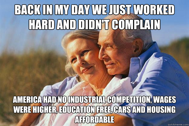 Back in my day we just worked hard and didn't complain America had no industrial competition, wages were higher, education free, cars and housing affordable  Senior Citizens