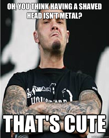 Oh, you think having a shaved head isn't metal? That's cute - Oh, you think having a shaved head isn't metal? That's cute  Misc