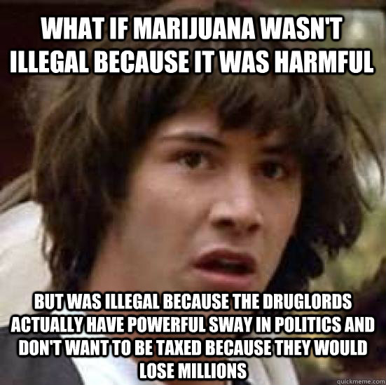 What if marijuana wasn't illegal because it was harmful but was illegal because the druglords actually have powerful sway in politics and don't want to be taxed because they would lose millions  conspiracy keanu