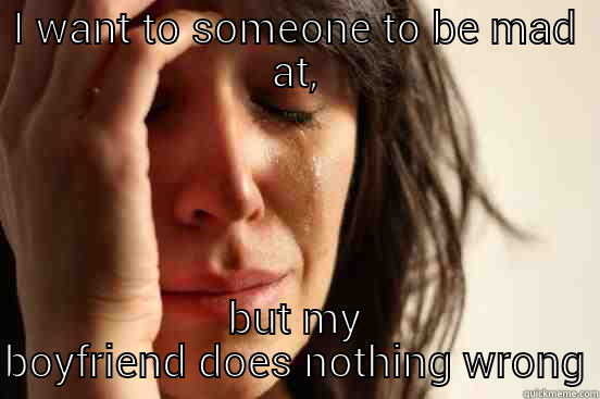 I WANT TO SOMEONE TO BE MAD AT, BUT MY BOYFRIEND DOES NOTHING WRONG First World Problems