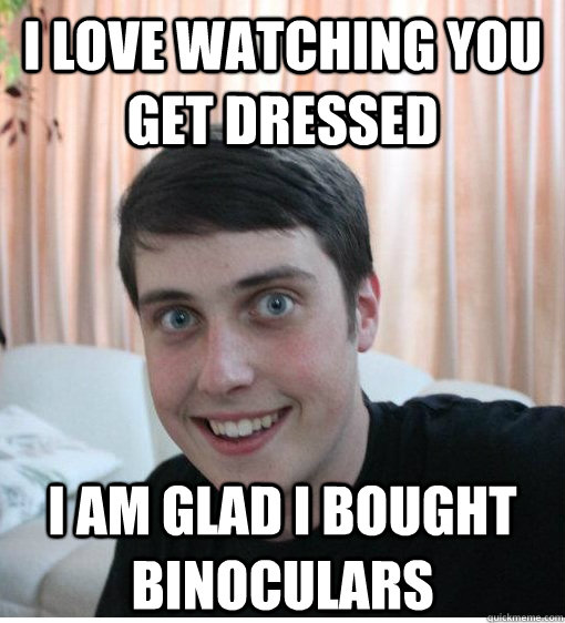 I love watching you get dressed  I am glad I bought binoculars  Overly Attached Boyfriend