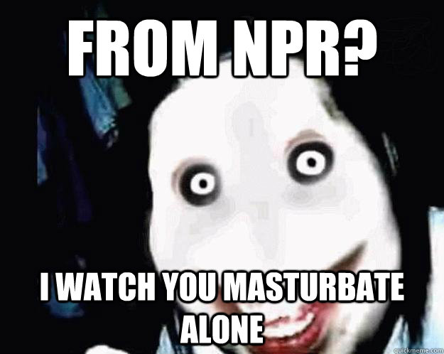 from npr? i watch you masturbate alone  Jeff the Killer