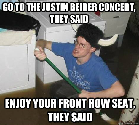 Go to the Justin Beiber concert, they said Enjoy your front row seat, they said  They said