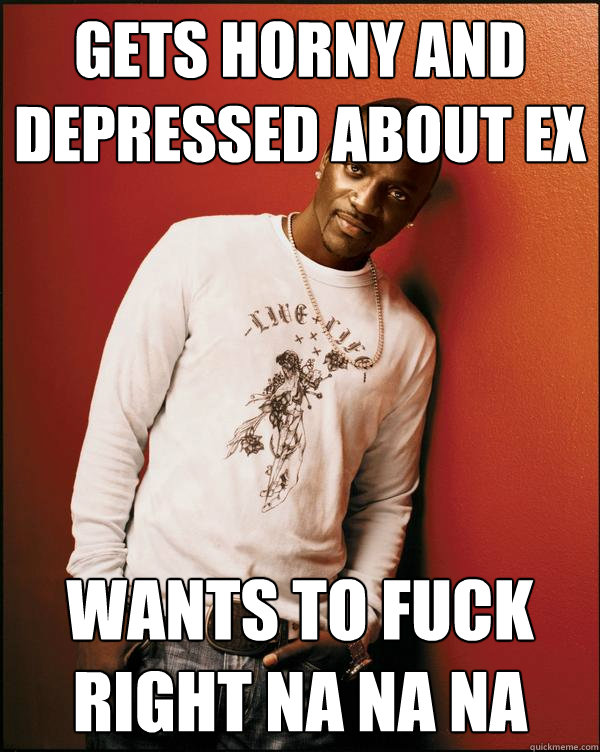 Gets horny and depressed about ex Wants to fuck right na na na - Gets horny and depressed about ex Wants to fuck right na na na  Advice Akon