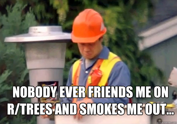 Nobody ever friends me on r/trees and smokes me out...  