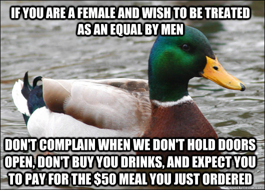 If you are a female and wish to be treated as an equal by men Don't complain when we don't hold doors open, don't buy you drinks, and expect you to pay for the $50 meal you just ordered - If you are a female and wish to be treated as an equal by men Don't complain when we don't hold doors open, don't buy you drinks, and expect you to pay for the $50 meal you just ordered  Actual Advice Mallard