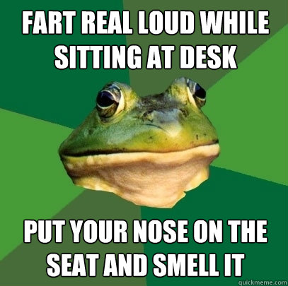 fart real loud while sitting at desk put your nose on the seat and smell it  Foul Bachelor Frog