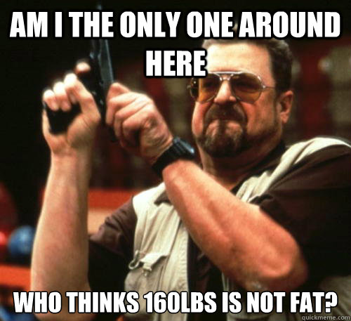 Am i the only one around here Who thinks 160lbs is not fat? - Am i the only one around here Who thinks 160lbs is not fat?  Am I The Only One Around Here