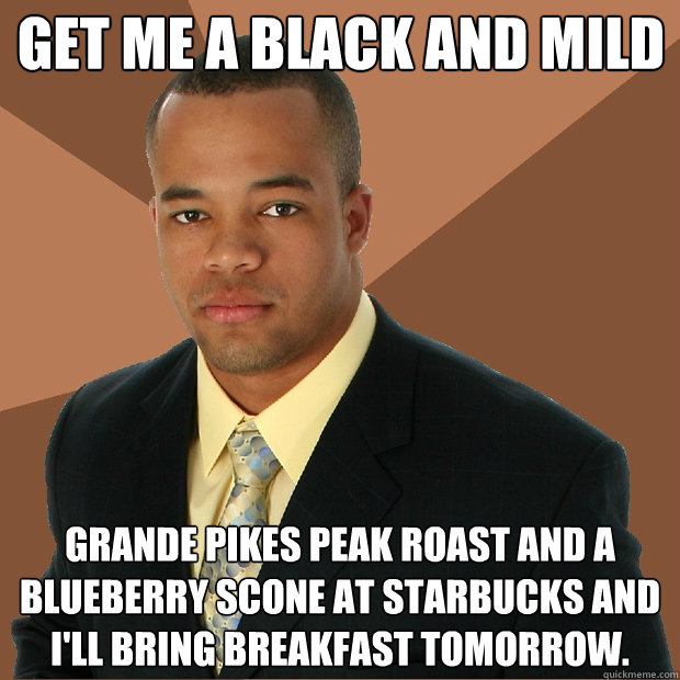 Get me a black and mild grande pikes peak roast and a blueberry scone at starbucks and i'll bring breakfast tomorrow.  - Get me a black and mild grande pikes peak roast and a blueberry scone at starbucks and i'll bring breakfast tomorrow.   Successful Black Man