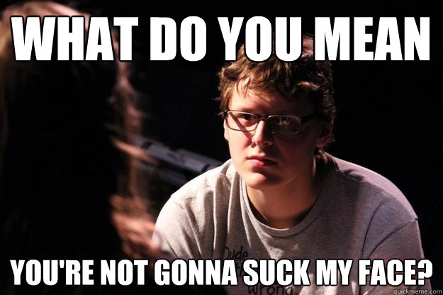 What do you mean You're not gonna suck my face?  