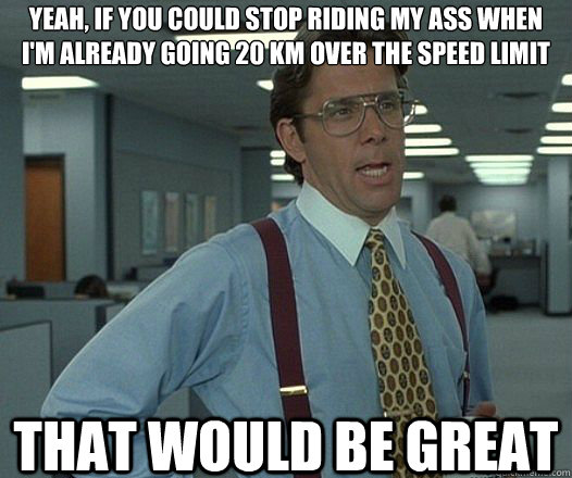Yeah, if you could stop riding my ass when I'm already going 20 km over the speed limit that would be great  Lumbergh