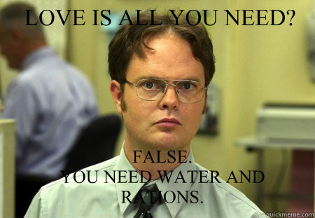 LOVE IS ALL YOU NEED? FALSE.  
YOU NEED WATER AND RATIONS. - LOVE IS ALL YOU NEED? FALSE.  
YOU NEED WATER AND RATIONS.  Schrute