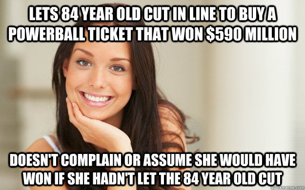 LETS 84 YEAR OLD CUT IN LINE TO BUY A POWERBALL TICKET THAT WON $590 MILLION DOESN'T COMPLAIN OR ASSUME SHE WOULD HAVE WON IF SHE HADN'T LET THE 84 YEAR OLD CUT - LETS 84 YEAR OLD CUT IN LINE TO BUY A POWERBALL TICKET THAT WON $590 MILLION DOESN'T COMPLAIN OR ASSUME SHE WOULD HAVE WON IF SHE HADN'T LET THE 84 YEAR OLD CUT  Good Girl Gina