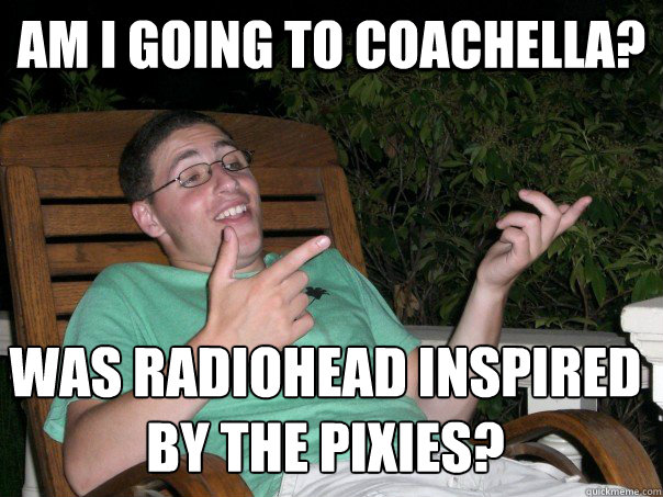 am i going to coachella? was radiohead inspired 
by the pixies?   Scumbag Ben