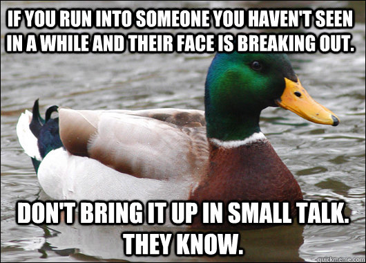 if you run into someone you haven't seen in a while and their face is breaking out. Don't bring it up in small talk. they know. - if you run into someone you haven't seen in a while and their face is breaking out. Don't bring it up in small talk. they know.  Actual Advice Mallard