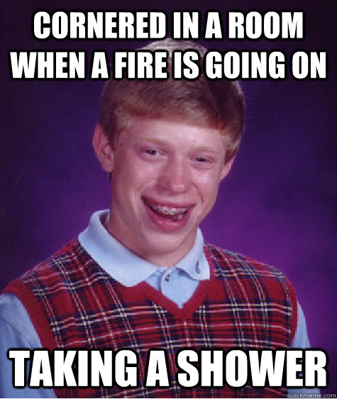 cornered in a room when a fire is going on taking a shower   Badluckbrian