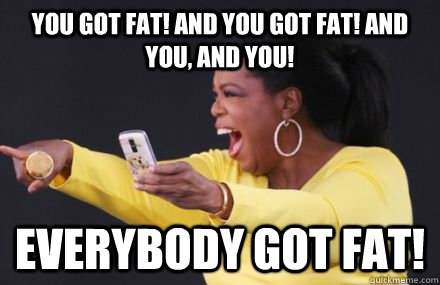 You got fat! And you got fat! And you, and you! Everybody got fat! - You got fat! And you got fat! And you, and you! Everybody got fat!  Misc