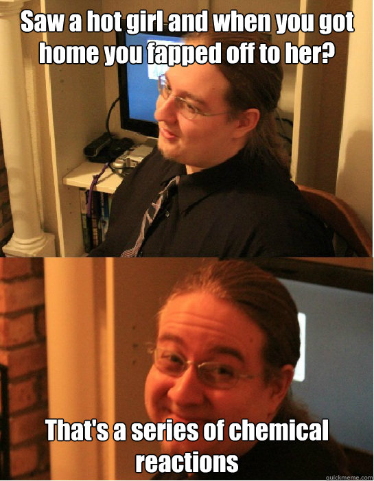 Saw a hot girl and when you got home you fapped off to her? That's a series of chemical reactions  Awkward Arthur