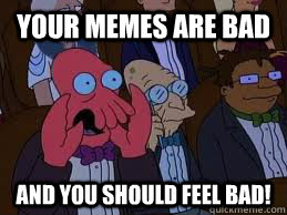 Your memes are bad and you should feel bad!  You should feel bad zoidberg