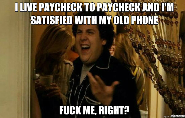 i live paycheck to paycheck and I'm satisfied with my old phone FUCK ME, RIGHT?  fuck me right